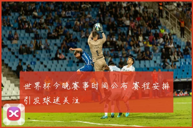 世界杯今晚赛事时间公布 赛程安排引发球迷关注