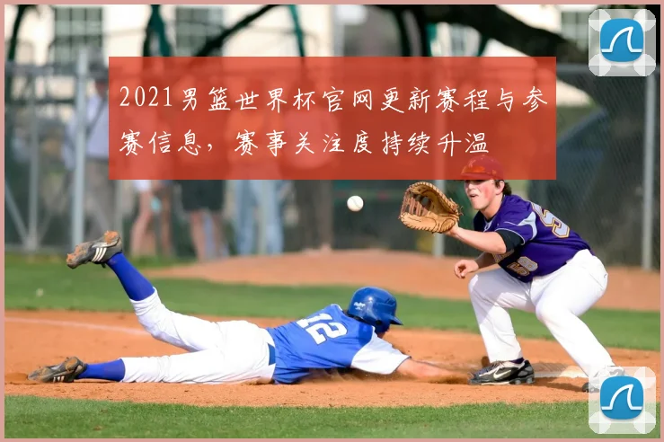 2021男篮世界杯官网更新赛程与参赛信息,赛事关注度持续升温