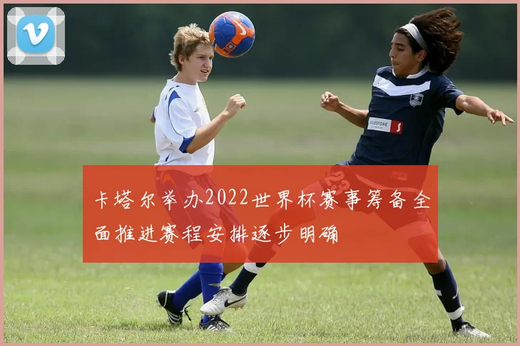 卡塔尔举办2022世界杯赛事筹备全面推进赛程安排逐步明确