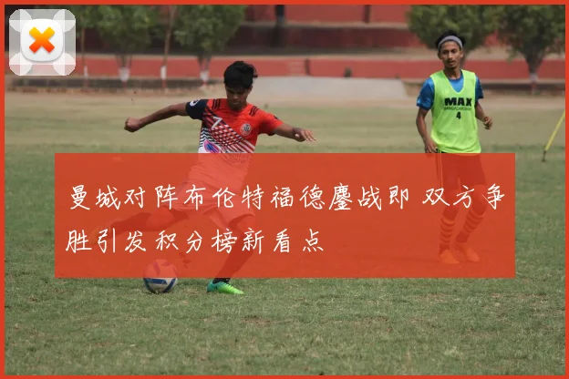 曼城对阵布伦特福德鏖战即 双方争胜引发积分榜新看点